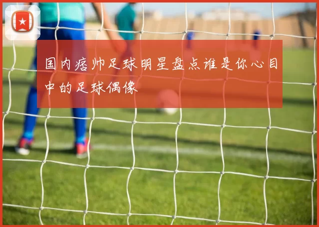 国内痞帅足球明星盘点谁是你心目中的足球偶像