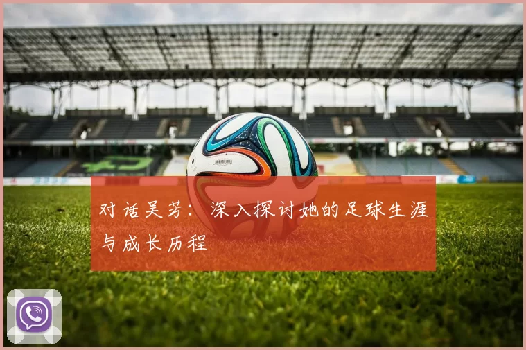对话吴芳：深入探讨她的足球生涯与成长历程