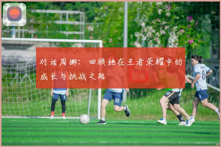 对话周娜：回顾她在王者荣耀中的成长与挑战之路
