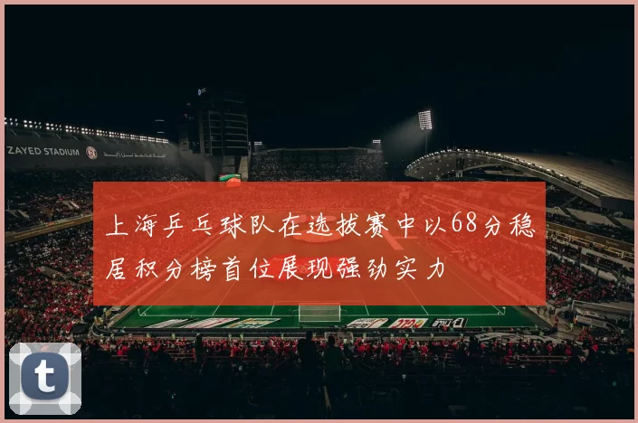 上海乒乓球队在选拔赛中以68分稳居积分榜首位展现强劲实力