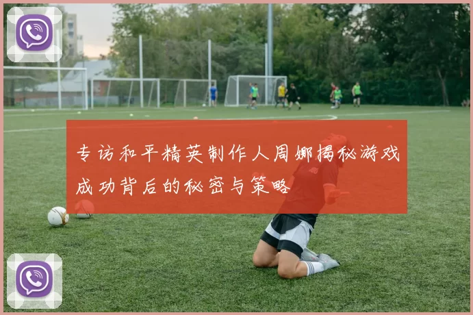 专访和平精英制作人周娜揭秘游戏成功背后的秘密与策略