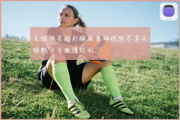 足球明星精彩瞬间集锦视频尽享足球魅力与激情时刻