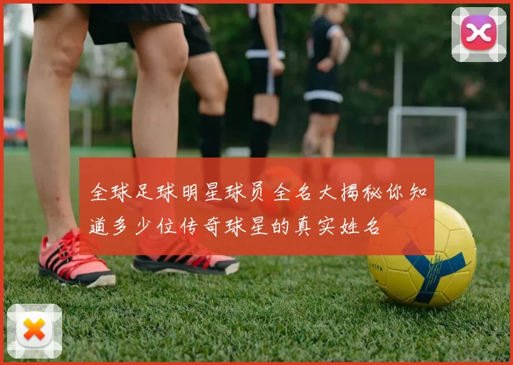 全球足球明星球员全名大揭秘你知道多少位传奇球星的真实姓名