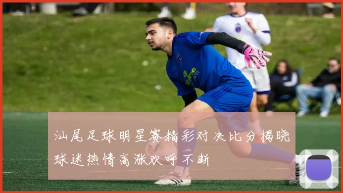 汕尾足球明星赛精彩对决比分揭晓球迷热情高涨欢呼不断