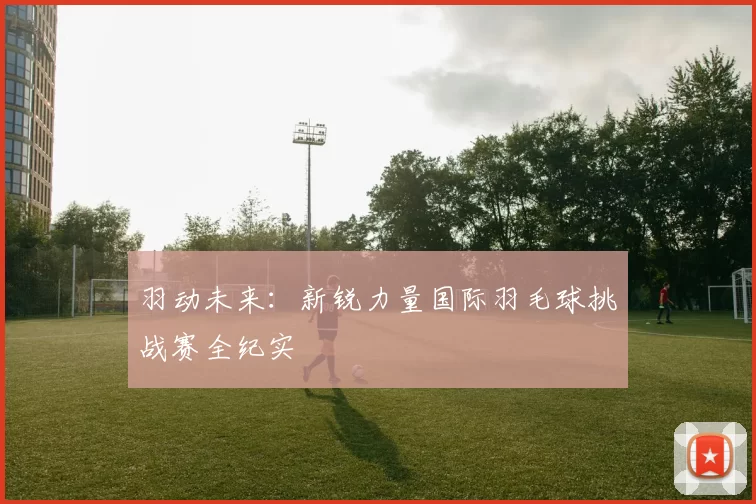 羽动未来：新锐力量国际羽毛球挑战赛全纪实