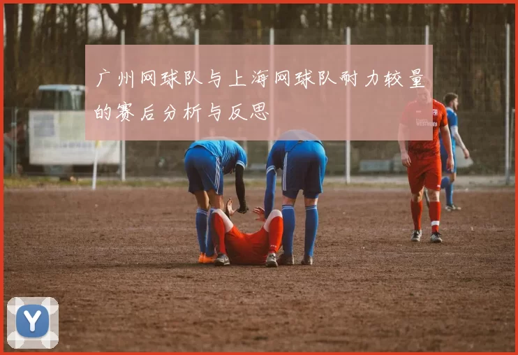 广州网球队与上海网球队耐力较量的赛后分析与反思