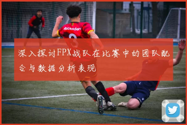 深入探讨FPX战队在比赛中的团队配合与数据分析表现
