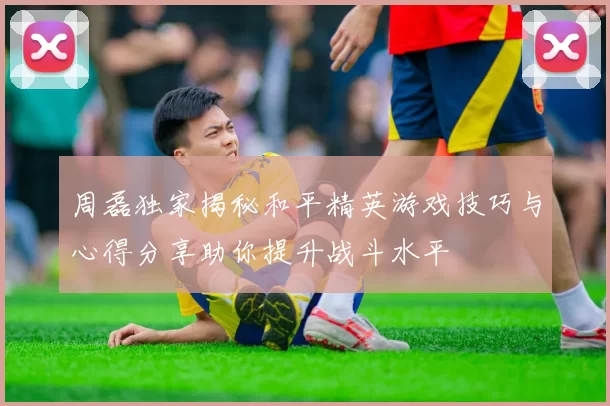 周磊独家揭秘和平精英游戏技巧与心得分享助你提升战斗水平