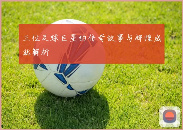 三位足球巨星的传奇故事与辉煌成就解析