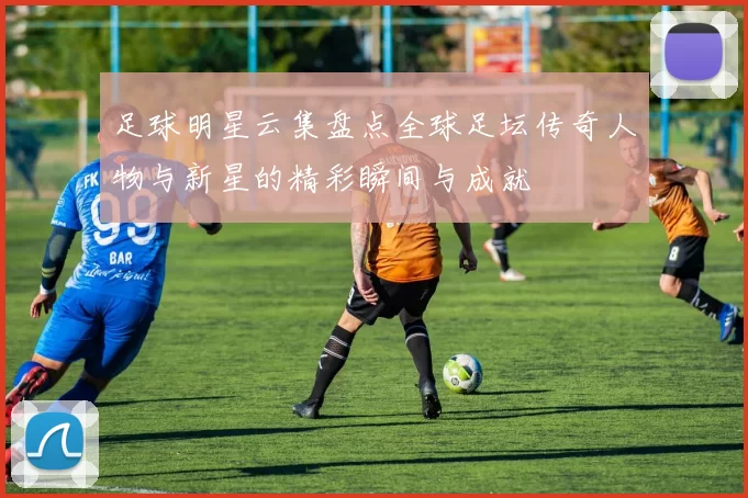 足球明星云集盘点全球足坛传奇人物与新星的精彩瞬间与成就