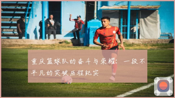 重庆篮球队的奋斗与荣耀：一段不平凡的突破历程纪实